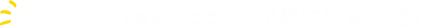 ぐんぐん伸びる時期にこそ、将来に役立つ能力を
