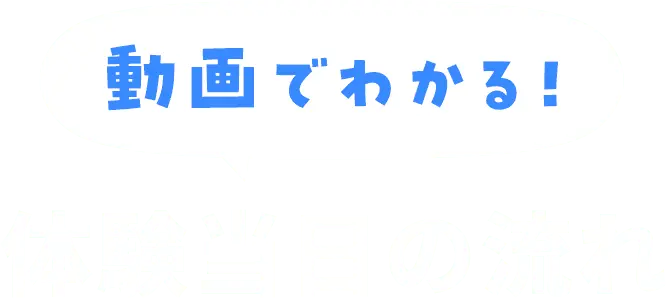 動画でわかる！体験当日の流れ