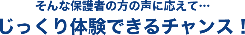 そんな保護者の方の声に応えて…じっくり体験できるチャンス！