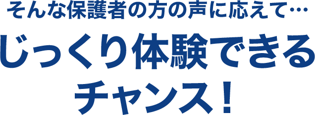 そんな保護者の方の声に応えて…じっくり体験できるチャンス！